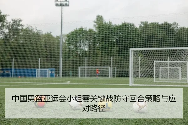 中国男篮亚运会小组赛关键战防守回合策略与应对路径 - yaxin